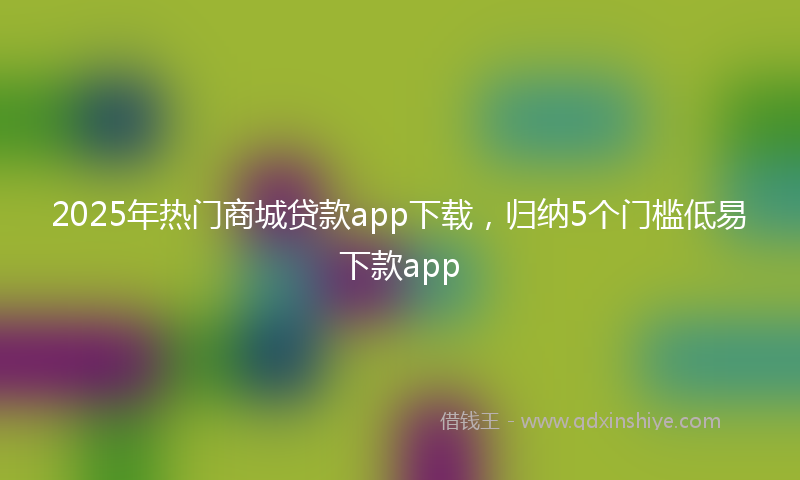 2025年热门商城贷款app下载，归纳5个门槛低易下款app