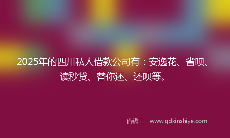 2025年的四川私人借款公司有：安逸花、省呗、读秒贷、替你还、还呗等。