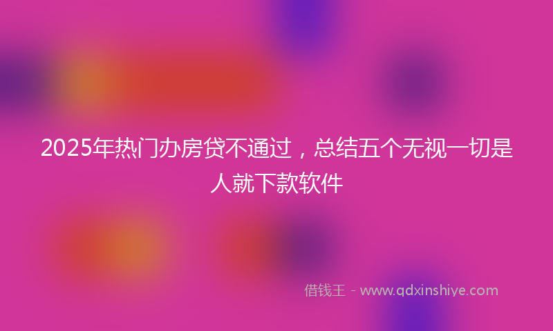 2025年热门办房贷不通过，总结五个无视一切是人就下款软件