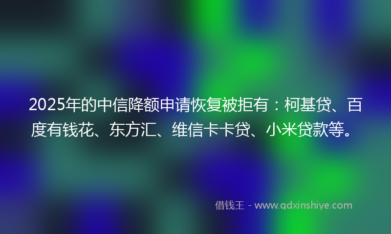 2025年的中信降额申请恢复被拒有：柯基贷、百度有钱花、东方汇、维信卡卡贷、小米贷款等。