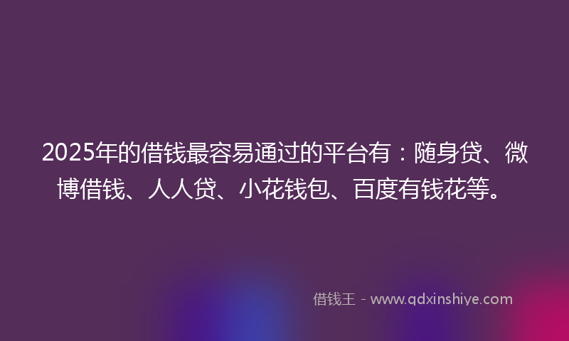 2025年的借钱最容易通过的平台有：随身贷、微博借钱、人人贷、小花钱包、百度有钱花等。