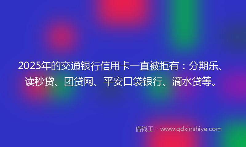 2025年的交通银行信用卡一直被拒有：分期乐、读秒贷、团贷网、平安口袋银行、滴水贷等。