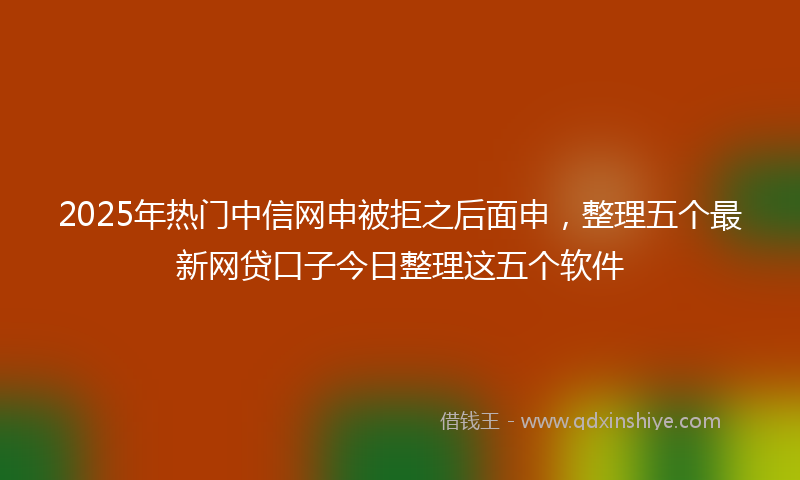 2025年热门中信网申被拒之后面申，整理五个最新网贷口子今日整理这五个软件