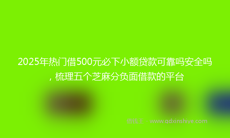 2025年热门借500元必下小额贷款可靠吗安全吗，梳理五个芝麻分负面借款的平台