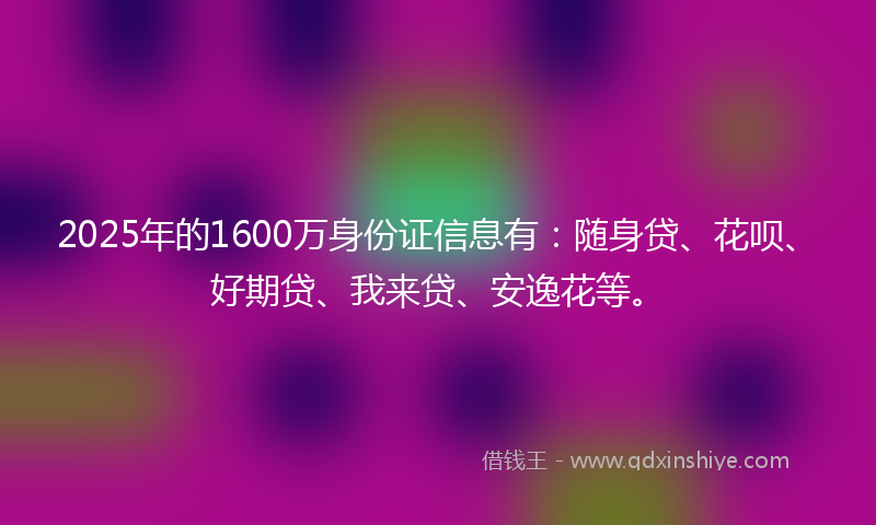 2025年的1600万身份证信息有：随身贷、花呗、好期贷、我来贷、安逸花等。