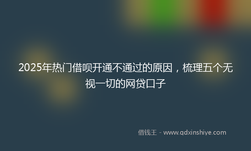 2025年热门借呗开通不通过的原因，梳理五个无视一切的网贷口子