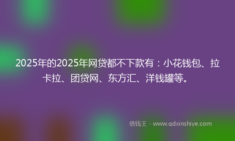 2025年的2025年网贷都不下款有：小花钱包、拉卡拉、团贷网、东方汇、洋钱罐等。