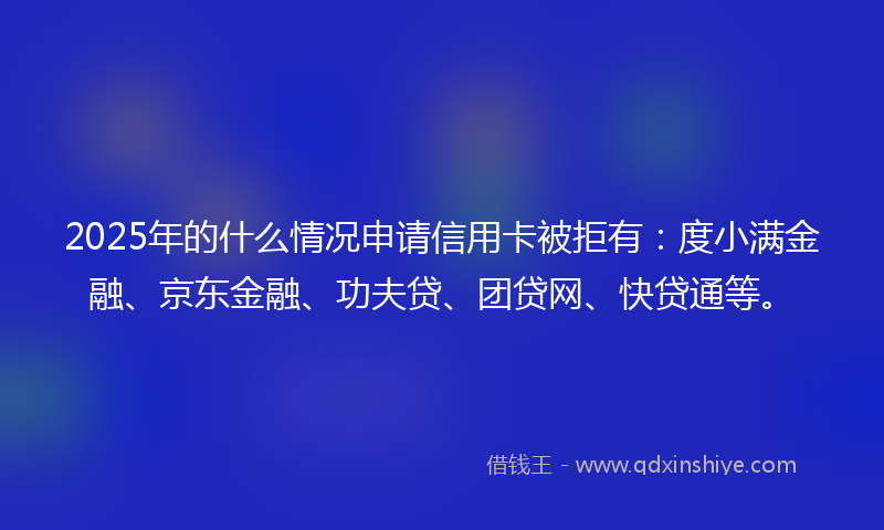 2025年的什么情况申请信用卡被拒有：度小满金融、京东金融、功夫贷、团贷网、快贷通等。