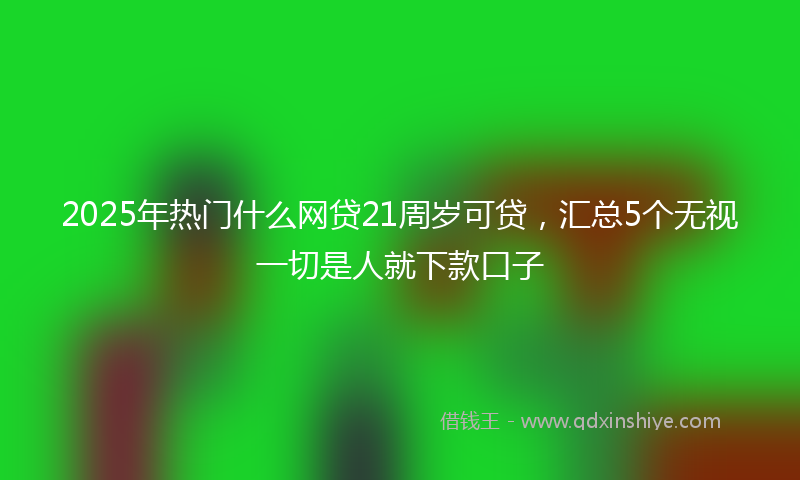 2025年热门什么网贷21周岁可贷，汇总5个无视一切是人就下款口子