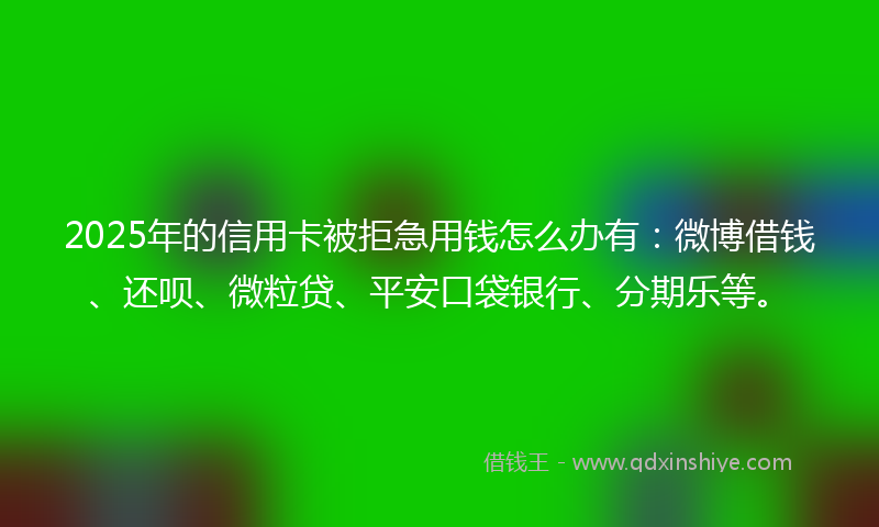 2025年的信用卡被拒急用钱怎么办有：微博借钱、还呗、微粒贷、平安口袋银行、分期乐等。