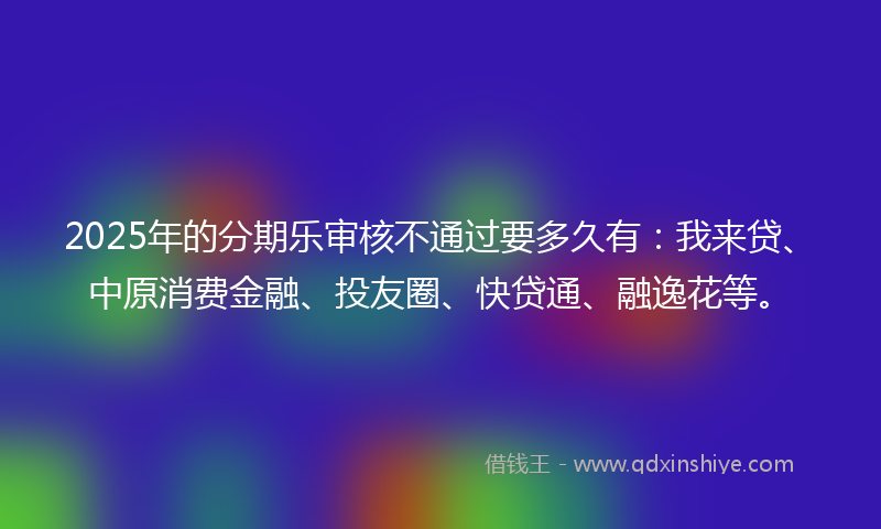 2025年的分期乐审核不通过要多久有：我来贷、中原消费金融、投友圈、快贷通、融逸花等。