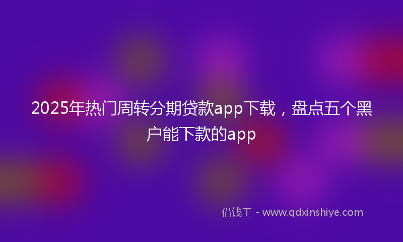 2025年热门周转分期贷款app下载，盘点五个黑户能下款的app