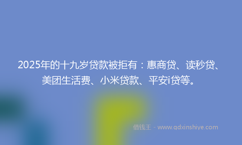 2025年的十九岁贷款被拒有：惠商贷、读秒贷、美团生活费、小米贷款、平安i贷等。