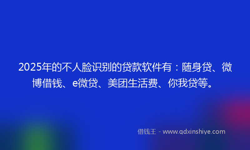 2025年的不人脸识别的贷款软件有：随身贷、微博借钱、e微贷、美团生活费、你我贷等。