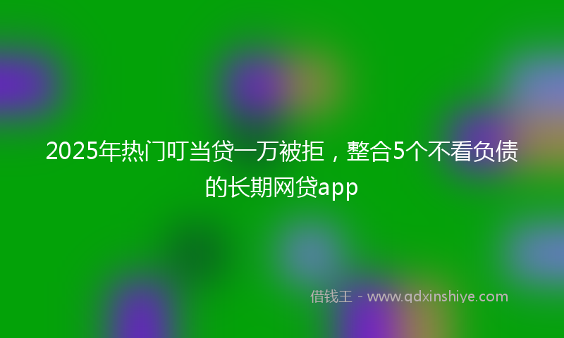 2025年热门叮当贷一万被拒，整合5个不看负债的长期网贷app