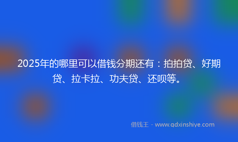2025年的哪里可以借钱分期还有：拍拍贷、好期贷、拉卡拉、功夫贷、还呗等。