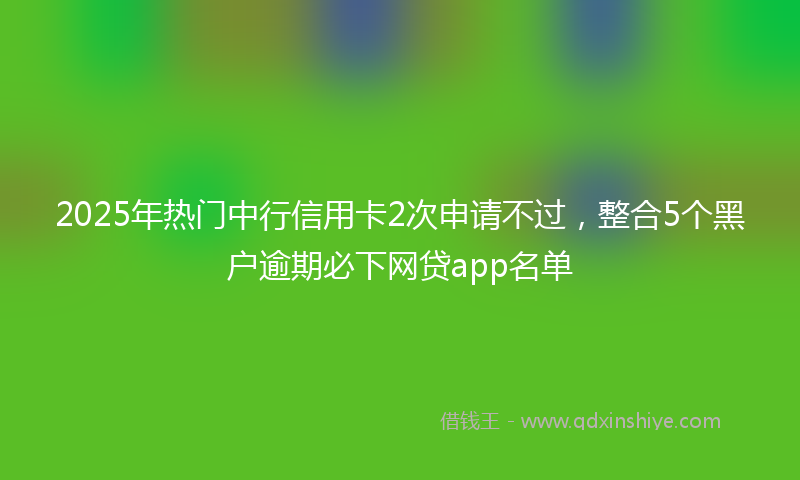 2025年热门中行信用卡2次申请不过，整合5个黑户逾期必下网贷app名单