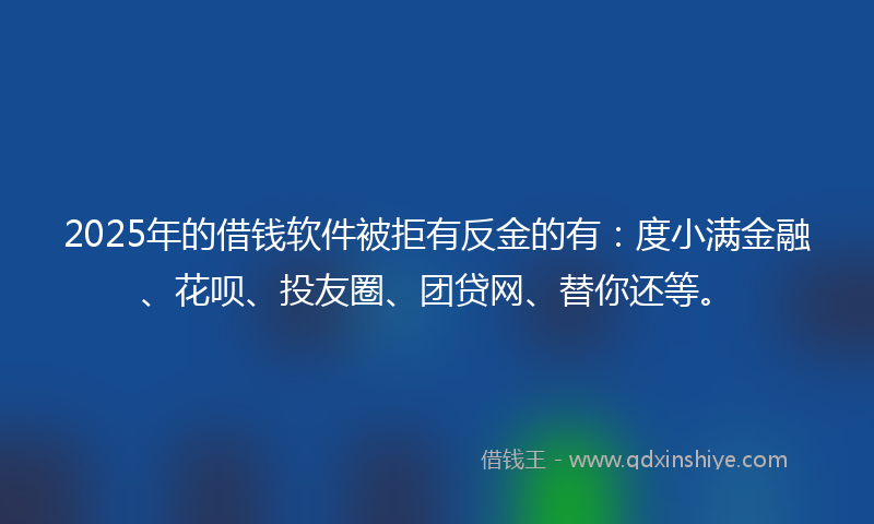 2025年的借钱软件被拒有反金的有：度小满金融、花呗、投友圈、团贷网、替你还等。