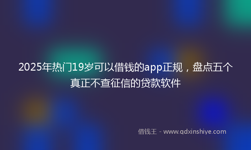 2025年热门19岁可以借钱的app正规，盘点五个真正不查征信的贷款软件