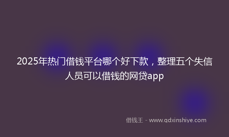 2025年热门借钱平台哪个好下款，整理五个失信人员可以借钱的网贷app