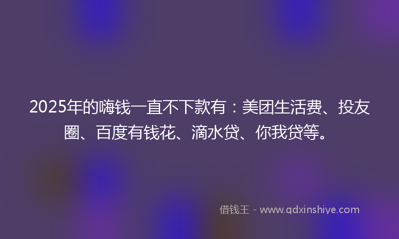 2025年的嗨钱一直不下款有：美团生活费、投友圈、百度有钱花、滴水贷、你我贷等。