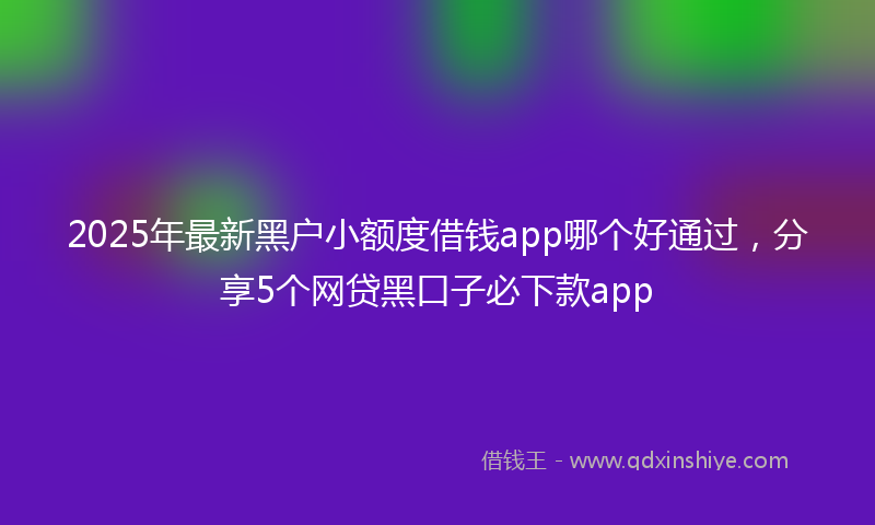 2025年最新黑户小额度借钱app哪个好通过，分享5个网贷黑口子必下款app