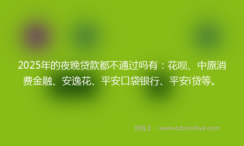 2025年的夜晚贷款都不通过吗有：花呗、中原消费金融、安逸花、平安口袋银行、平安i贷等。