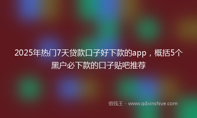 2025年热门7天贷款口子好下款的app，概括5个黑户必下款的口子贴吧推荐