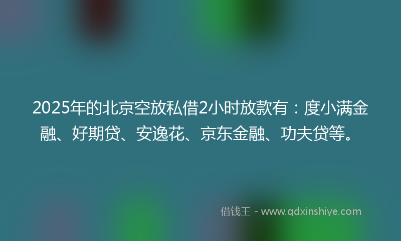2025年的北京空放私借2小时放款有：度小满金融、好期贷、安逸花、京东金融、功夫贷等。