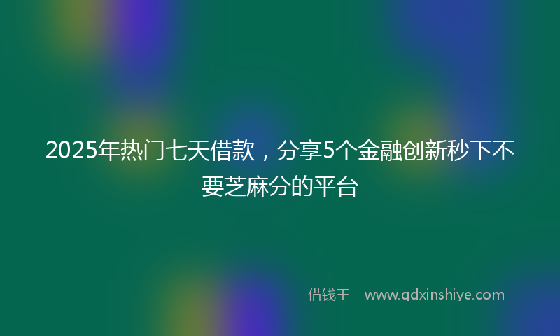 2025年热门七天借款，分享5个金融创新秒下不要芝麻分的平台