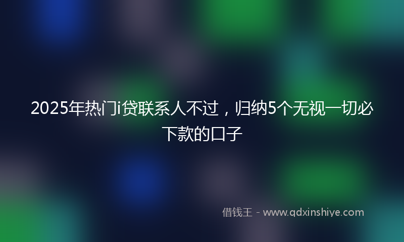 2025年热门i贷联系人不过，归纳5个无视一切必下款的口子