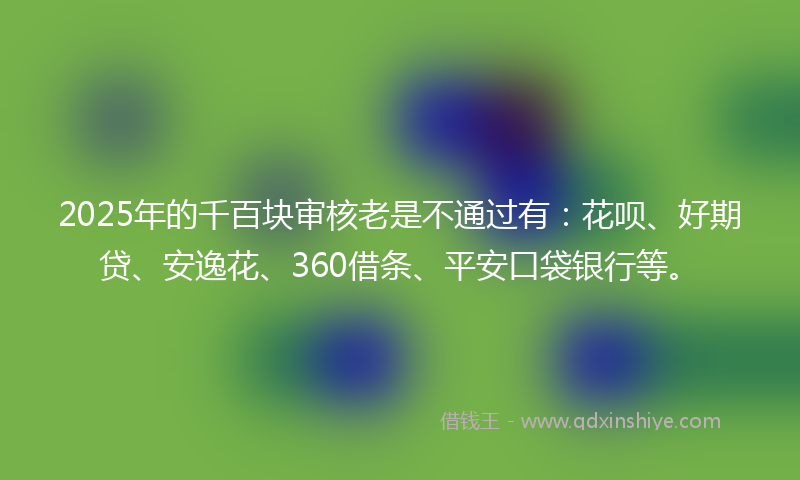 2025年的千百块审核老是不通过有：花呗、好期贷、安逸花、360借条、平安口袋银行等。