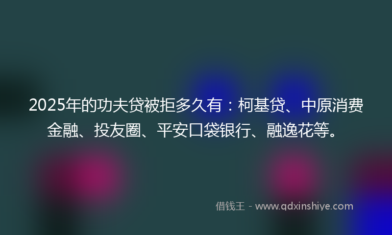 2025年的功夫贷被拒多久有：柯基贷、中原消费金融、投友圈、平安口袋银行、融逸花等。