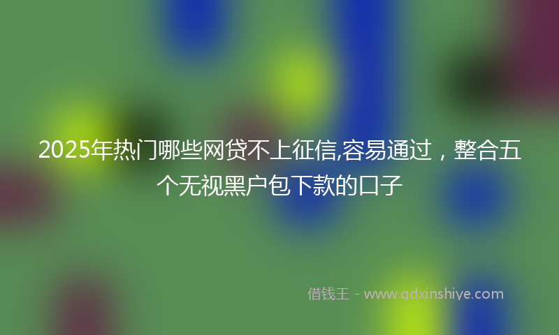 2025年热门哪些网贷不上征信,容易通过，整合五个无视黑户包下款的口子