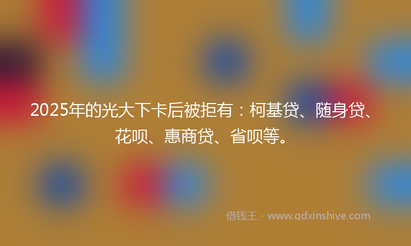 2025年的光大下卡后被拒有：柯基贷、随身贷、花呗、惠商贷、省呗等。