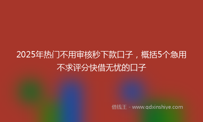 2025年热门不用审核秒下款口子，概括5个急用不求评分快借无忧的口子