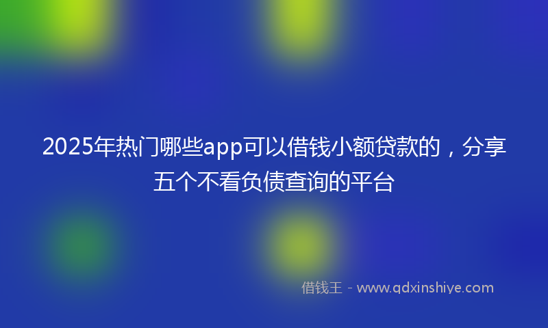 2025年热门哪些app可以借钱小额贷款的，分享五个不看负债查询的平台