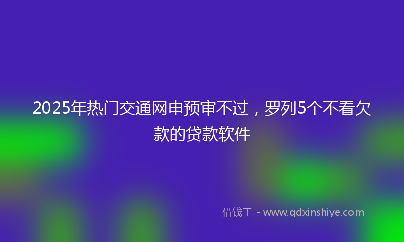 2025年热门交通网申预审不过，罗列5个不看欠款的贷款软件