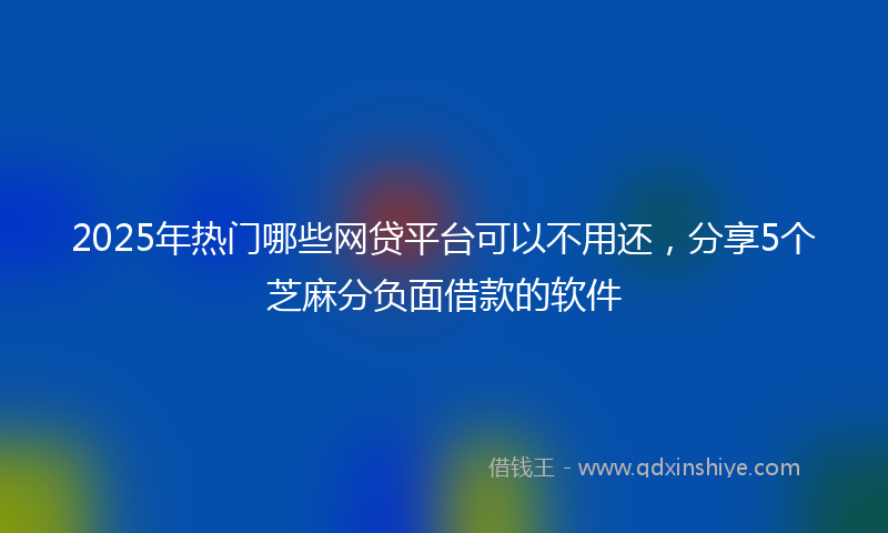 2025年热门哪些网贷平台可以不用还，分享5个芝麻分负面借款的软件