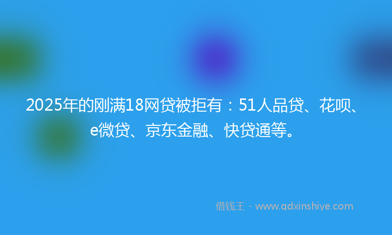 2025年的刚满18网贷被拒有：51人品贷、花呗、e微贷、京东金融、快贷通等。