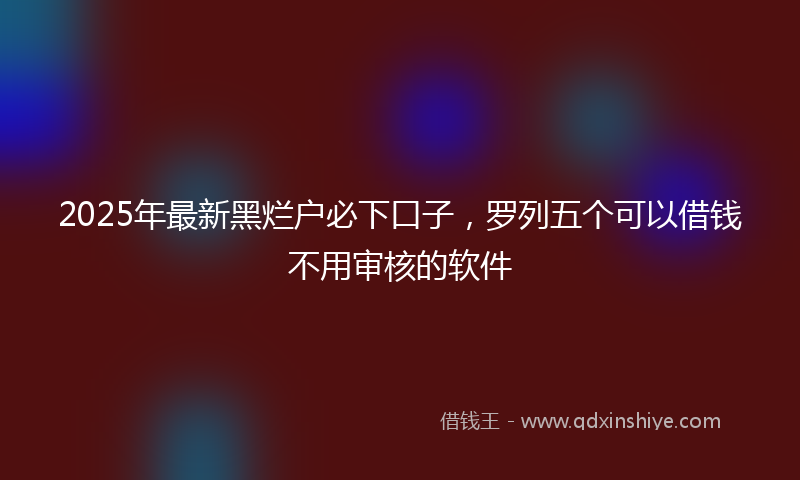 2025年最新黑烂户必下口子，罗列五个可以借钱不用审核的软件