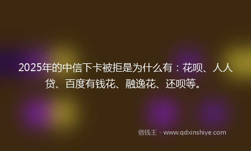 2025年的中信下卡被拒是为什么有：花呗、人人贷、百度有钱花、融逸花、还呗等。