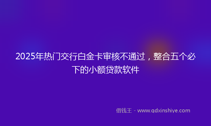 2025年热门交行白金卡审核不通过，整合五个必下的小额贷款软件