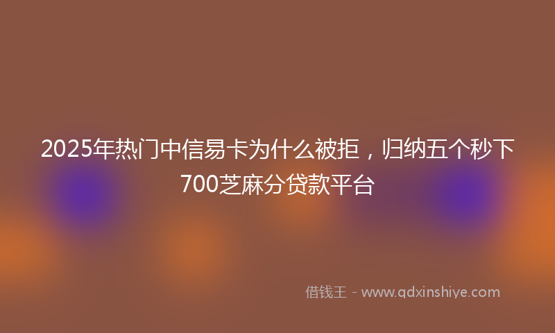 2025年热门中信易卡为什么被拒，归纳五个秒下700芝麻分贷款平台