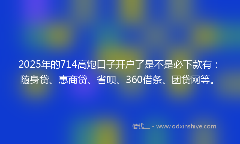 2025年的714高炮口子开户了是不是必下款有：随身贷、惠商贷、省呗、360借条、团贷网等。