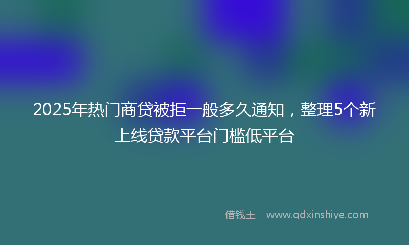 2025年热门商贷被拒一般多久通知，整理5个新上线贷款平台门槛低平台