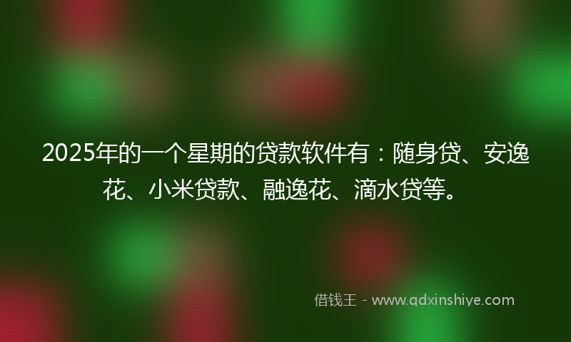 2025年的一个星期的贷款软件有：随身贷、安逸花、小米贷款、融逸花、滴水贷等。
