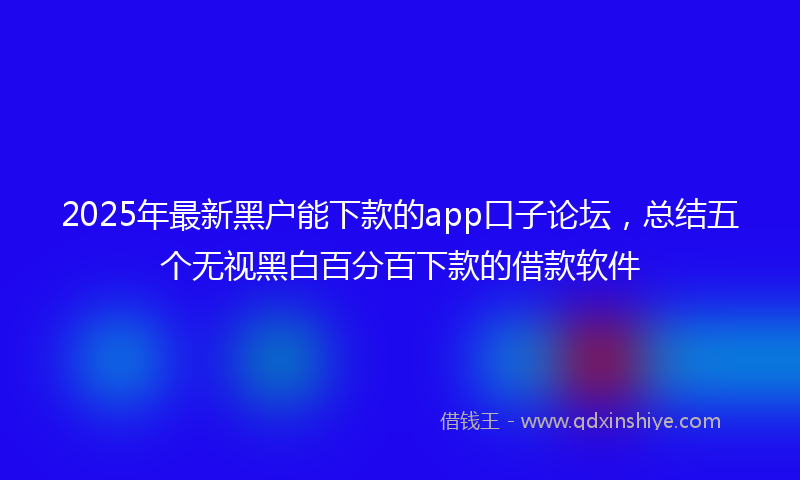 2025年最新黑户能下款的app口子论坛，总结五个无视黑白百分百下款的借款软件