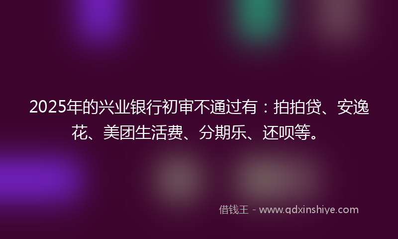 2025年的兴业银行初审不通过有：拍拍贷、安逸花、美团生活费、分期乐、还呗等。