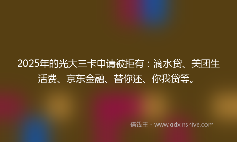 2025年的光大三卡申请被拒有：滴水贷、美团生活费、京东金融、替你还、你我贷等。